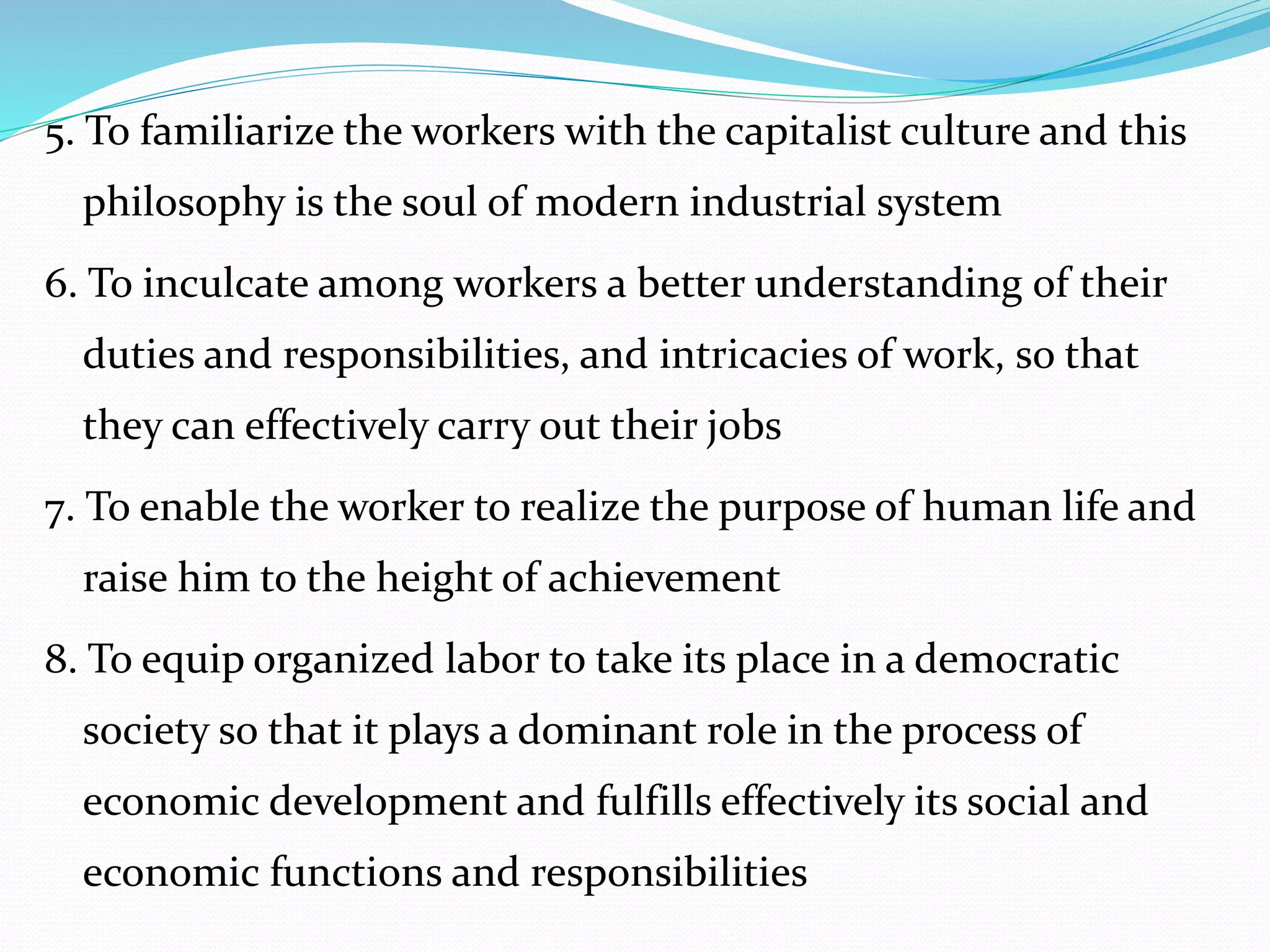 5. To familiarize the workers with the capitalist culture and this
philosophy is the soul of modern industrial system
6. To inculcate among workers a better understanding of their
duties and responsibilities, and intricacies of work, so that
they can effectively carry out their jobs
7. To enable the worker to realize the purpose of human life and
raise him to the height of achievement
8. To equip organized labor to take its place in a democratic
society so that it plays a dominant role in the process of
economic development and fulfills effectively its social and
economic functions and responsibilities
 