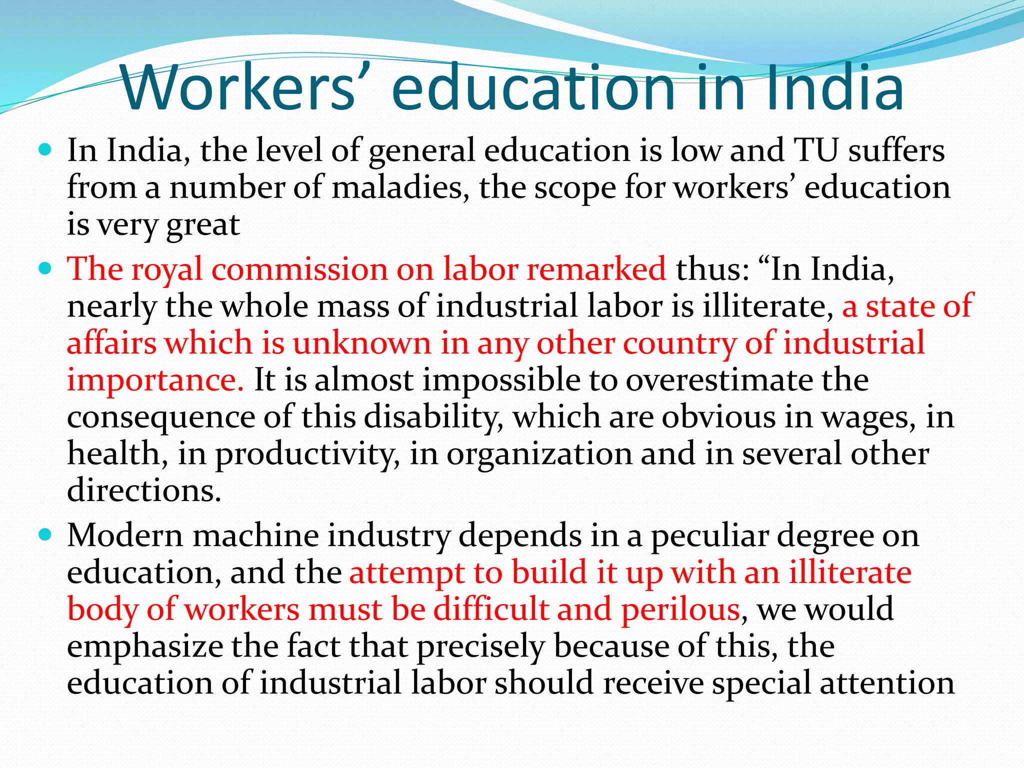 Workers’ education in India
 In India, the level of general education is low and TU suffers
from a number of maladies, the scope for workers’ education
is very great
 The royal commission on labor remarked thus: “In India,
nearly the whole mass of industrial labor is illiterate, a state of
affairs which is unknown in any other country of industrial
importance. It is almost impossible to overestimate the
consequence of this disability, which are obvious in wages, in
health, in productivity, in organization and in several other
directions.
 Modern machine industry depends in a peculiar degree on
education, and the attempt to build it up with an illiterate
body of workers must be difficult and perilous, we would
emphasize the fact that precisely because of this, the
education of industrial labor should receive special attention
 
