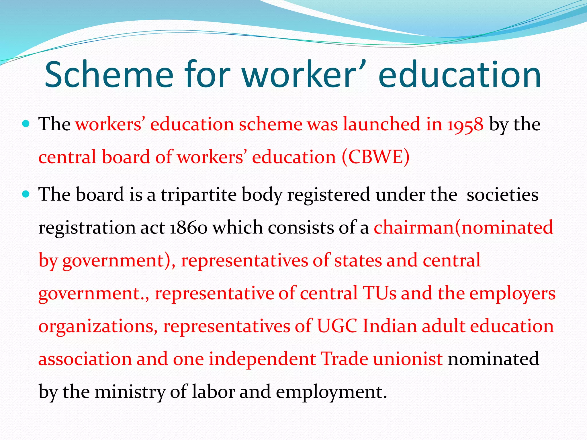 Scheme for worker’ education
 The workers’ education scheme was launched in 1958 by the
central board of workers’ education (CBWE)
 The board is a tripartite body registered under the societies
registration act 1860 which consists of a chairman(nominated
by government), representatives of states and central
government., representative of central TUs and the employers
organizations, representatives of UGC Indian adult education
association and one independent Trade unionist nominated
by the ministry of labor and employment.
 