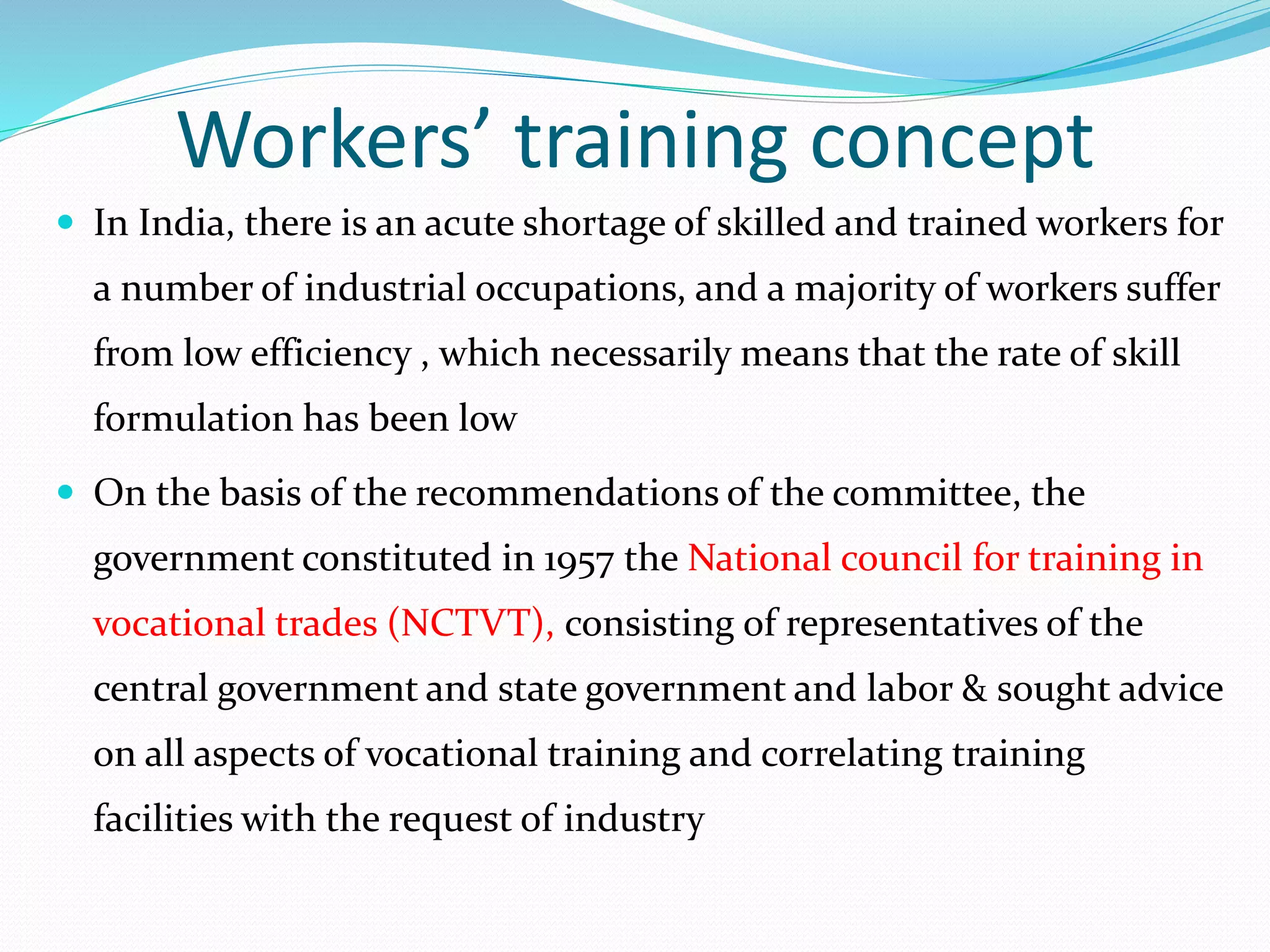 Workers’ training concept
 In India, there is an acute shortage of skilled and trained workers for
a number of industrial occupations, and a majority of workers suffer
from low efficiency , which necessarily means that the rate of skill
formulation has been low
 On the basis of the recommendations of the committee, the
government constituted in 1957 the National council for training in
vocational trades (NCTVT), consisting of representatives of the
central government and state government and labor & sought advice
on all aspects of vocational training and correlating training
facilities with the request of industry
 