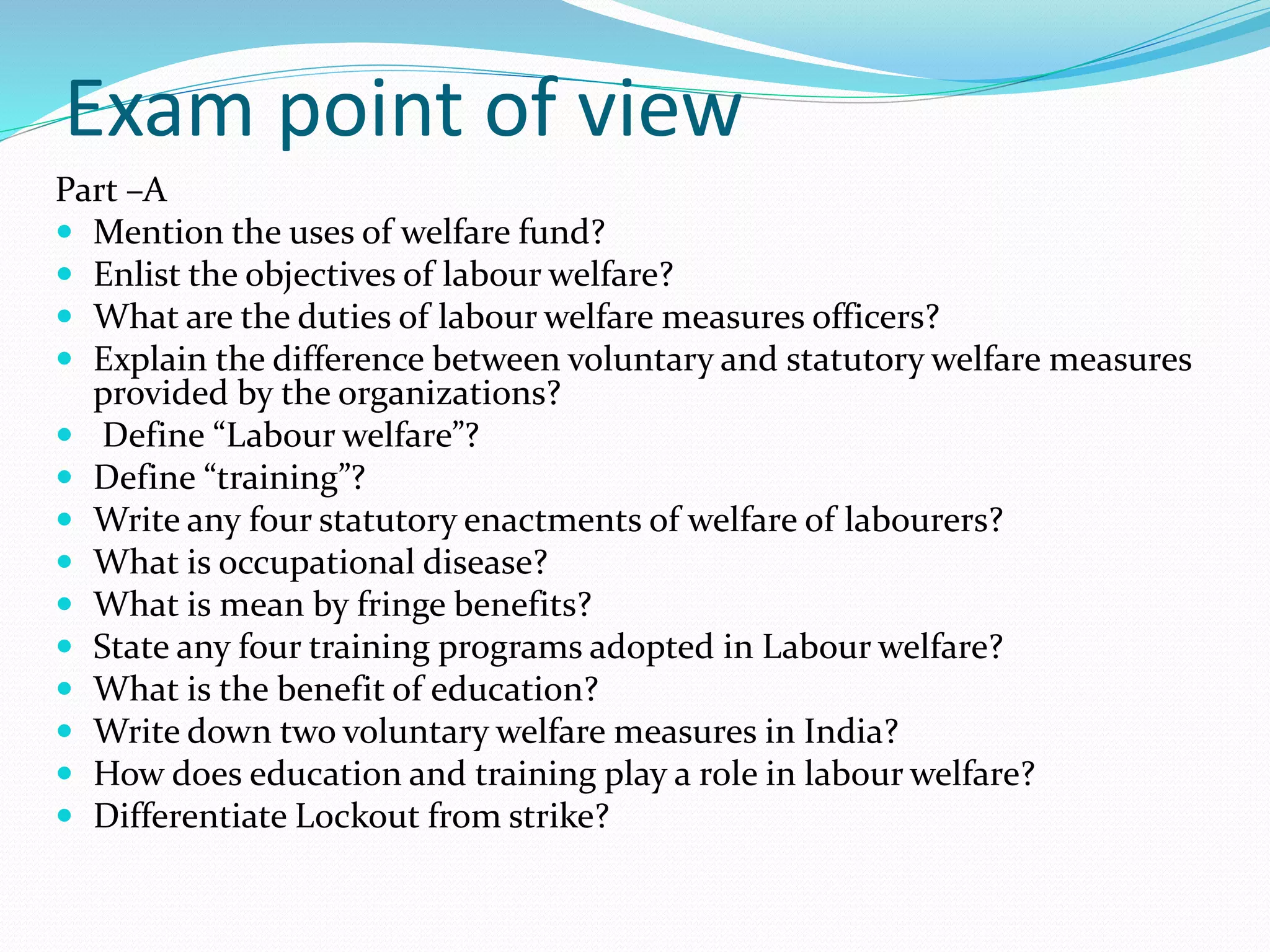 Exam point of view
Part –A
 Mention the uses of welfare fund?
 Enlist the objectives of labour welfare?
 What are the duties of labour welfare measures officers?
 Explain the difference between voluntary and statutory welfare measures
provided by the organizations?
 Define “Labour welfare”?
 Define “training”?
 Write any four statutory enactments of welfare of labourers?
 What is occupational disease?
 What is mean by fringe benefits?
 State any four training programs adopted in Labour welfare?
 What is the benefit of education?
 Write down two voluntary welfare measures in India?
 How does education and training play a role in labour welfare?
 Differentiate Lockout from strike?
 