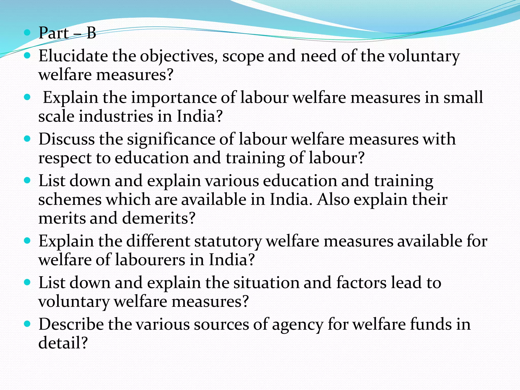  Part – B
 Elucidate the objectives, scope and need of the voluntary
welfare measures?
 Explain the importance of labour welfare measures in small
scale industries in India?
 Discuss the significance of labour welfare measures with
respect to education and training of labour?
 List down and explain various education and training
schemes which are available in India. Also explain their
merits and demerits?
 Explain the different statutory welfare measures available for
welfare of labourers in India?
 List down and explain the situation and factors lead to
voluntary welfare measures?
 Describe the various sources of agency for welfare funds in
detail?
 