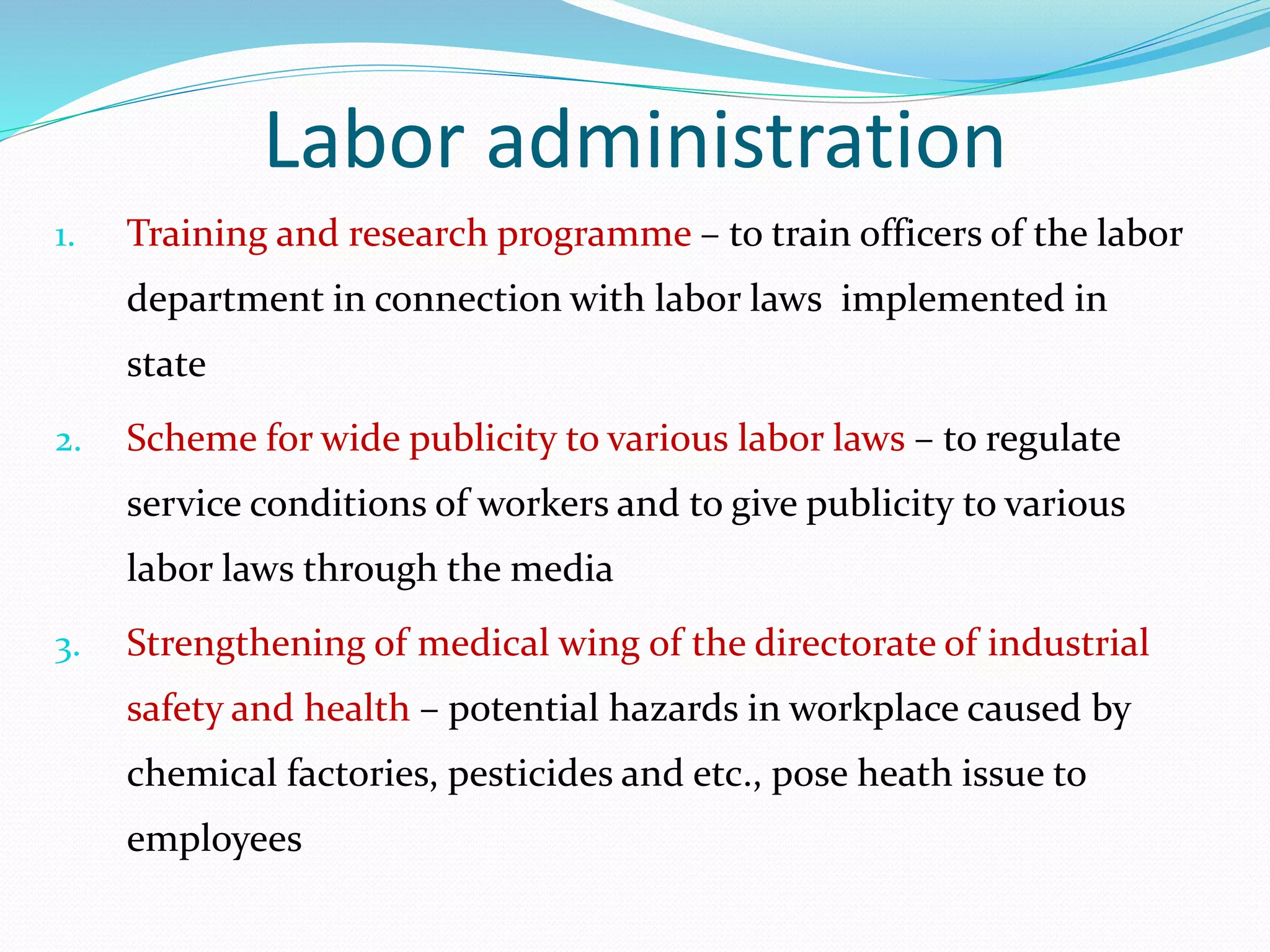 Labor administration
1. Training and research programme – to train officers of the labor
department in connection with labor laws implemented in
state
2. Scheme for wide publicity to various labor laws – to regulate
service conditions of workers and to give publicity to various
labor laws through the media
3. Strengthening of medical wing of the directorate of industrial
safety and health – potential hazards in workplace caused by
chemical factories, pesticides and etc., pose heath issue to
employees
 