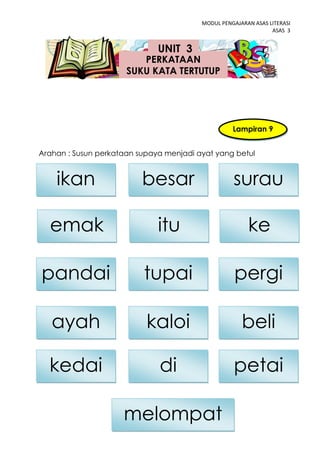 MODUL PENGAJARAN ASAS LITERASI
                                                                ASAS 3


                              UNIT 3
                         PERKATAAN
                      SUKU KATA TERTUTUP




                                                   Lampiran 9


Arahan : Susun perkataan supaya menjadi ayat yang betul


    ikan                  besar                    surau

  emak                        itu                       ke

pandai                    tupai                    pergi

   ayah                    kaloi                      beli

  kedai                       di                   petai

                     melompat  41
 