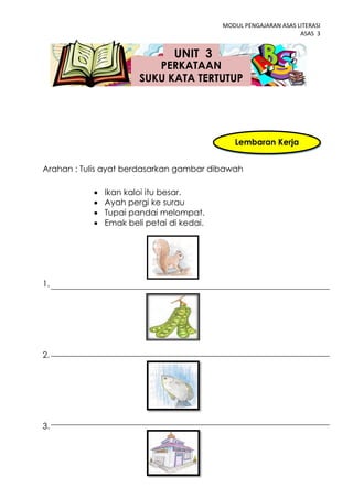 MODUL PENGAJARAN ASAS LITERASI
                                                                  ASAS 3


                                UNIT 3
                          PERKATAAN
                       SUKU KATA TERTUTUP




                                              Lembaran Kerja
                                                    3
Arahan : Tulis ayat berdasarkan gambar dibawah

              Ikan kaloi itu besar.
              Ayah pergi ke surau
              Tupai pandai melompat.
              Emak beli petai di kedai.




1.




2.




3.



                                 42
 