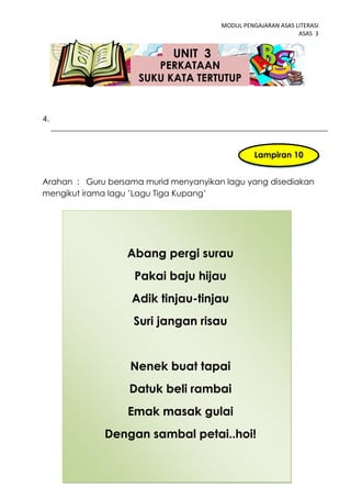 MODUL PENGAJARAN ASAS LITERASI
                                                              ASAS 3


                            UNIT 3
                        PERKATAAN
                     SUKU KATA TERTUTUP


4.



                                                 Lampiran 10


Arahan : Guru bersama murid menyanyikan lagu yang disediakan
mengikut irama lagu ’Lagu Tiga Kupang’




                  Abang pergi surau
                    Pakai baju hijau
                   Adik tinjau-tinjau
                    Suri jangan risau


                   Nenek buat tapai
                   Datuk beli rambai
                  Emak masak gulai
             Dengan sambal petai..hoi!

                             43
 