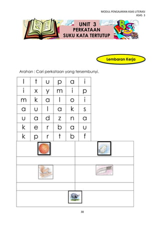 MODUL PENGAJARAN ASAS LITERASI
                                                                   ASAS 3


                              UNIT 3
                          PERKATAAN
                       SUKU KATA TERTUTUP



                                               Lembaran Kerja
                                                     2
Arahan : Cari perkataan yang tersembunyi.

l      t     u     p      a     i
i      x     y     m      i     p
m      k     a     l      o     i
a      u     l     a      k     s
u      a     d     z      n     a
k      e     r     b      a     u
k      p     r     t      b     f




                               38
 