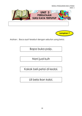 MODUL PENGAJARAN ASAS LITERASI
                                                                ASAS 3


                              UNIT 3
                         PERKATAAN
                      SUKU KATA TERTUTUP




                                                   Lampiran 7


Arahan : Baca ayat tersebut dengan sebutan yang betul.




                   Bapa buka paip.


                      Nani jual kuih


              Kakak beli petai di kedai.


                   Lili bela ikan kaloi.




                               39
 