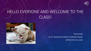 HELLO EVERYONE AND WELCOME TO THE
CLASS!
TINA GILSON
HE 527 ASSESSING STUDENT’S LEARNING ONLINE
INSTRUCTOR: DR. LUCAS
 