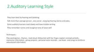 2.Auditory Learning Style
They learn best by hearing and speaking.
Talk more than average person , very social , enjoying hearing stories and jokes.
Some auditory learners read slowly and have trouble writing
They remember names and recognize tone of voice well
Techniques:-
Play word games , rhymes , read aloud ,follow text with her finger, explain concept verbally ,
memories information , group projects , personal voice recorder , use beats and songs to reinforce
educational information
 
