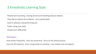 3.Kinesthetic Learning Style
People learn by doing , moving around and handling physical objects.
They like to explore the outdoors , very coordinated.
Excel in athletics and performing arts
Prefer trying new skills.
Simply learn differently
Techniques:-
Give breaks frequently , learn by movement , focus on the whole picture ,
learn by 3D materials , learn using hands on activities , use models and real objects.
 