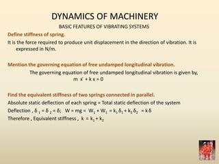 DYNAMICS OF MACHINERY
BASIC FEATURES OF VIBRATING SYSTEMS
Define stiffness of spring.
It is the force required to produce unit displacement in the direction of vibration. It is
expressed in N/m.
Mention the governing equation of free undamped longitudinal vibration.
The governing equation of free undamped longitudinal vibration is given by,
m x ̈ + k x = 0
Find the equivalent stiffness of two springs connected in parallel.
Absolute static deflection of each spring = Total static deflection of the system
Deflection , δ 1 = δ 2 = δ; W = mg = W1 + W1 = k1 δ1 + k2 δ2 = kδ
Therefore , Equivalent stiffness , k = k1 + k2
 