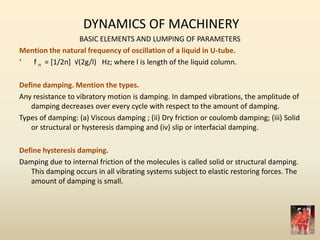 DYNAMICS OF MACHINERY
BASIC ELEMENTS AND LUMPING OF PARAMETERS
Mention the natural frequency of oscillation of a liquid in U-tube.
‘ f n = *1/2п+ √(2g/l) Hz; where l is length of the liquid column.
Define damping. Mention the types.
Any resistance to vibratory motion is damping. In damped vibrations, the amplitude of
damping decreases over every cycle with respect to the amount of damping.
Types of damping: (a) Viscous damping ; (ii) Dry friction or coulomb damping; (iii) Solid
or structural or hysteresis damping and (iv) slip or interfacial damping.
Define hysteresis damping.
Damping due to internal friction of the molecules is called solid or structural damping.
This damping occurs in all vibrating systems subject to elastic restoring forces. The
amount of damping is small.
 