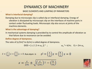 DYNAMICS OF MACHINERY
BASIC ELEMENTS AND LUMPING OF PARAMETERS
What is interfacial damping?
Damping due to microscopic slip is called slip or interfacial damping. Energy of
vibration is dissipated by microscopic slip on the interfaces of machine parts in
contact under fluctuating loads. Microscopic slip also occurs at joints of the
machine elements.
What is the advantage of damping?
In mechanical systems damping is provided by to control the amplitude of vibration so
that failure due to resonance can be avoided.
Define degree of dampness.
The ratio of (c/2m)2 to (k/m) is called degree of dampness.
DOD = [ c / ( 2 m ωn )] 2 ; ωn
2 = k/m; Cc = 2m ωn
;
Aux.equn. is
 