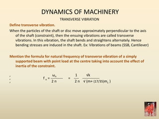 DYNAMICS OF MACHINERY
TRANSVERSE VIBRATION
Define transverse vibration.
When the particles of the shaft or disc move approximately perpendicular to the axis
of the shaft (constraint), then the ensuing vibrations are called transverse
vibrations. In this vibration, the shaft bends and straightens alternately. Hence
bending stresses are induced in the shaft. Ex: Vibrations of beams (SSB, Cantilever)
Mention the formula for natural frequency of transverse vibration of a simply
supported beam with point load at the centre taking into account the effect of
inertia of the constraint.
, ωn 1 √k
, f n = ---------- = ---- --------------
, 2 п 2 п √ (m+ (17/35)mc )
 