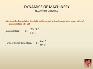 DYNAMICS OF MACHINERY
TRANSVERSE VIBRATION
Mention the formula for the static deflection of a simply supported beam with (a)
eccentric load ; b) udl
, W a 2 b 2
,eccentric load δ = ---------------
, 3 E I L
, 5 w L 4
, uniformly distributed load, δ = ----------
, 384 E I
 