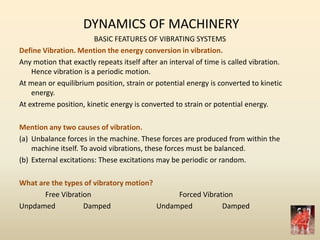 DYNAMICS OF MACHINERY
BASIC FEATURES OF VIBRATING SYSTEMS
Define Vibration. Mention the energy conversion in vibration.
Any motion that exactly repeats itself after an interval of time is called vibration.
Hence vibration is a periodic motion.
At mean or equilibrium position, strain or potential energy is converted to kinetic
energy.
At extreme position, kinetic energy is converted to strain or potential energy.
Mention any two causes of vibration.
(a) Unbalance forces in the machine. These forces are produced from within the
machine itself. To avoid vibrations, these forces must be balanced.
(b) External excitations: These excitations may be periodic or random.
What are the types of vibratory motion?
Free Vibration Forced Vibration
Unpdamed Damped Undamped Damped
 