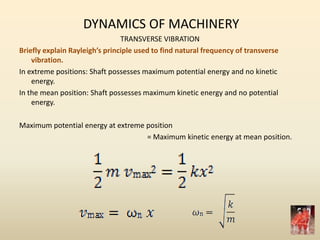 DYNAMICS OF MACHINERY
TRANSVERSE VIBRATION
Briefly explain Rayleigh’s principle used to find natural frequency of transverse
vibration.
In extreme positions: Shaft possesses maximum potential energy and no kinetic
energy.
In the mean position: Shaft possesses maximum kinetic energy and no potential
energy.
Maximum potential energy at extreme position
= Maximum kinetic energy at mean position.
 