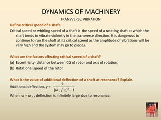 DYNAMICS OF MACHINERY
TRANSVERSE VIBRATION
Define critical speed of a shaft.
Critical speed or whirling speed of a shaft is the speed of a rotating shaft at which the
shaft tends to vibrate violently in the transverse direction. It is dangerous to
continue to run the shaft at its critical speed as the amplitude of vibrations will be
very high and the system may go to pieces.
What are the factors affecting critical speed of a shaft?
(a) Eccentricity (distance between CG of rotor and axis of rotation;
(b) Rotational speed of the rotor.
What is the value of additional deflection of a shaft at resonance? Explain.
e
Additional deflection, y = ------------------
(ω n / ω)2 – 1
When ω = ω n , deflection is infinitely large due to resonance.
 