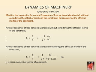 DYNAMICS OF MACHINERY
TORSIONAL VIBRATION
Mention the expression for natural frequency of free torsional vibration (a) without
considering the effect of inertia of the constraint; (b) considering the effect of
inertia of the constraint.
Natural frequency of free torsional vibration without considering the effect of inertia
of the constraint,
, 1 1 √q
, f n = --- = ----- -----
, T 2 п √I
Natural frequency of free torsional vibration considering the effect of inertia of the
constraint,
, 1 1 √q
, f n = --- = ---- -------------- Hz.
, T 2 п √ (I+ (Ic /3)
Ic is mass moment of inertia of constraint.
 