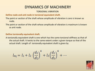 DYNAMICS OF MACHINERY
TORSIONAL VIBRATION
Define node and anti node in torsional equivalent shaft.
The point or section of the shaft whose amplitude of vibration is zero is known as
node.
The point or section of the shaft whose amplitude of vibration is maximum is known
as anti node.
Define torsionally equivalent shaft.
A torsionally equivalent shaft is one which has the same torsional stiffness as that of
the actual shaft. It twists to the same extent under a given torque as that of the
actual shaft. Length of torsionally equivalent shaft is given by
 