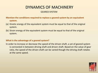 DYNAMICS OF MACHINERY
GEARED SYSTEM
Mention the conditions required to replace a geared system by an equivalent
system.
(a) Kinetic energy of the equivalent system must be equal to that of the original
system.
(b) Strain energy of the equivalent system must be equal to that of the original
system.
What is the advantage of a geared system?
In order to increase or decrease the speed of the driven shaft, a set of geared system
is connected in between driving shaft and driven shaft. Based on the value of gear
ratio, the speed of the driven shaft can be varied though the driving shaft rotates
at the same speed.
 