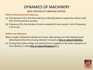 DYNAMICS OF MACHINERY
BASIC FEATURES OF VIBRATING SYSTEMS
Define time period and frequency.
(a) Time period is (T) is the time taken by a vibrating body to repeat the motion itself.
Unit of time period is seconds.
(b) Frequency (f) is the number of cycles completed in one second. Unit of frequency
is Hz or cps.
Define Free Vibration.
When a body is allowed to vibrate on its own, after giving it an initial displacement
(disturbance) then the ensuing vibration is known as free or natural vibration.
Ex: Turning fork, Guitar strings. No external force is applied on the body. Frequency of
free vibration is called free or natural frequency (f n).
 