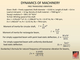 DYNAMICS OF MACHINERY
FREE TRANSVERSE VIBRATION
Given: Shaft – Freely supported; Shaft diameter = 0.010 m; Length of shaft = 0.4 m
Load at mid point = 12 kg; Density of shaft material = 7500 kg/m3 ;
Young’s modulus E = 200 x 10 9 N/m2
To find: Whirling speed of the shaft
Ans: I = 4.91x10-10 m4; δ = 1.598x10-3 m; fn = 12.47 Hz; Nc = 748 rpm;
δ s= 1.962x10-5 m; fn = 12.41 Hz; Nc = 744.6 rpm;
Moment of inertia for circular shaft,
Moment of inertia for rectangular beam,
For simply supported beam with point load static deflection,
For simply supported beam with uniformly distributed
load static deflection,
Dunkerley’s formula for natural frequency of transverse vibration for beams,
 