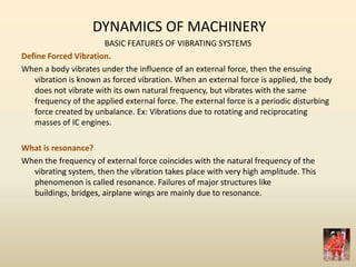 DYNAMICS OF MACHINERY
BASIC FEATURES OF VIBRATING SYSTEMS
Define Forced Vibration.
When a body vibrates under the influence of an external force, then the ensuing
vibration is known as forced vibration. When an external force is applied, the body
does not vibrate with its own natural frequency, but vibrates with the same
frequency of the applied external force. The external force is a periodic disturbing
force created by unbalance. Ex: Vibrations due to rotating and reciprocating
masses of IC engines.
What is resonance?
When the frequency of external force coincides with the natural frequency of the
vibrating system, then the vibration takes place with very high amplitude. This
phenomenon is called resonance. Failures of major structures like
buildings, bridges, airplane wings are mainly due to resonance.
 