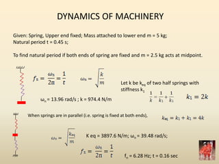 DYNAMICS OF MACHINERY
Given: Spring, Upper end fixed; Mass attached to lower end m = 5 kg;
Natural period t = 0.45 s;
To find natural period if both ends of spring are fixed and m = 2.5 kg acts at midpoint.
ωn = 13.96 rad/s ; k = 974.4 N/m
Let k be keq of two half springs with
stiffness k1
When springs are in parallel (i.e. spring is fixed at both ends),
K eq = 3897.6 N/m; ωn = 39.48 rad/s;
fn = 6.28 Hz; t = 0.16 sec
 