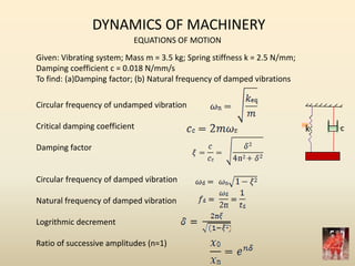 DYNAMICS OF MACHINERY
EQUATIONS OF MOTION
Given: Vibrating system; Mass m = 3.5 kg; Spring stiffness k = 2.5 N/mm;
Damping coefficient c = 0.018 N/mm/s
To find: (a)Damping factor; (b) Natural frequency of damped vibrations
k c
Circular frequency of undamped vibration
Critical damping coefficient
Damping factor
Circular frequency of damped vibration
Natural frequency of damped vibration
Logrithmic decrement
Ratio of successive amplitudes (n=1)
 