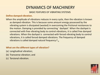 DYNAMICS OF MACHINERY
BASIC FEATURES OF VIBRATING SYSTEMS
Define damped vibration.
When the amplitude of vibrations reduces in every cycle, then the vibration is known
as damped vibration. This is because some amount energy possessed by the
vibrating system is dissipated (wasted) in overcoming the frictional resistances to
the motion. Damping is provided by connecting ‘ dashpot’. When the dashpot is
connected with free vibrating body to control vibrations, it is called free damped
vibrations. When the dashpot is connected with forced vibrating body to control
vibrations, it is called forced damped vibrations. The frequency of damped
vibrations is called damped natural frequency f d.
What are the different types of vibration?
(a) Longitudinal vibration;
(b) Transverse vibration; and
(c) Torsional vibration.
 
