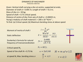 Given: Vertical shaft carrying a disc at centre, supported at ends;
Diameter of shaft d = 0.005 m; Length of shaft l = 0.2 m;
Mass of disc m = 50 kg;
Speed of shaft = 0.75 critical speed;
Distance of centre of disc from axis of shaft e = 0.00025 m;
Young’s modulus of shaft material E = 200 x 10 9 N/m2 ;
To find: (a) Critical speed; (b) Maximum bending stress at above speed
Moment of inertia of shaft I
Static deflection
Dunkerley’s formula for natural
frequency of transversevibration
Critical speed Nc
Speed of the shaft N = 0.75 Nc
at speed N, Max. bending stress σ
DYNAMICS OF MACHINERY
TRANSVERSE VIBRATION
 