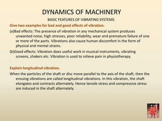 DYNAMICS OF MACHINERY
BASIC FEATURES OF VIBRATING SYSTEMS
Give two examples for bad and good effects of vibration.
(a)Bad effects: The presence of vibration in any mechanical system produces
unwanted noise, high stresses, poor reliability, wear and premature failure of one
or more of the parts. Vibrations also cause human discomfort in the form of
physical and mental strains.
(b)Good effects: Vibration does useful work in musical instruments, vibrating
screens, shakers etc. Vibration is used to relieve pain in physiotherapy.
Explain longitudinal vibration.
When the particles of the shaft or disc move parallel to the axis of the shaft, then the
ensuing vibrations are called longitudinal vibrations. In this vibration, the shaft
elongates and contracts alternately. Hence tensile stress and compressive stress
are induced in the shaft alternately.
 