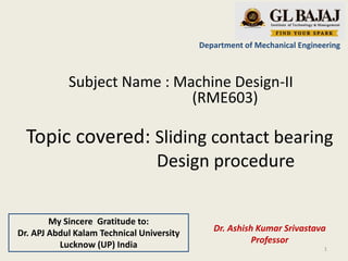 Topic covered: Sliding contact bearing
Design procedure
Department of Mechanical Engineering
Subject Name : Machine Design-II
(RME603)
Dr. Ashish Kumar Srivastava
Professor
1
My Sincere Gratitude to:
Dr. APJ Abdul Kalam Technical University
Lucknow (UP) India
 