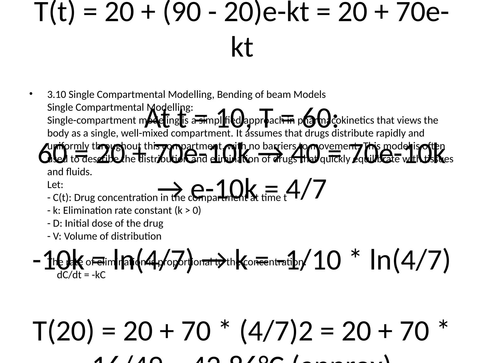 T(t) = 20 + (90 - 20)e-kt = 20 + 70e-
kt
At t = 10, T = 60:
60 = 20 + 70e-10k → 40 = 70e-10k
→ e-10k = 4/7
-10k = ln(4/7) → k = -1/10 * ln(4/7)
T(20) = 20 + 70 * (4/7)2 = 20 + 70 *
• 3.10 Single Compartmental Modelling, Bending of beam Models
Single Compartmental Modelling:
Single-compartment modeling is a simplified approach in pharmacokinetics that views the
body as a single, well-mixed compartment. It assumes that drugs distribute rapidly and
uniformly throughout this compartment, with no barriers to movement. This model is often
used to describe the distribution and elimination of drugs that quickly equilibrate with tissues
and fluids.
Let:
- C(t): Drug concentration in the compartment at time t
- k: Elimination rate constant (k > 0)
- D: Initial dose of the drug
- V: Volume of distribution
The rate of elimination is proportional to the concentration:
dC/dt = -kC
 