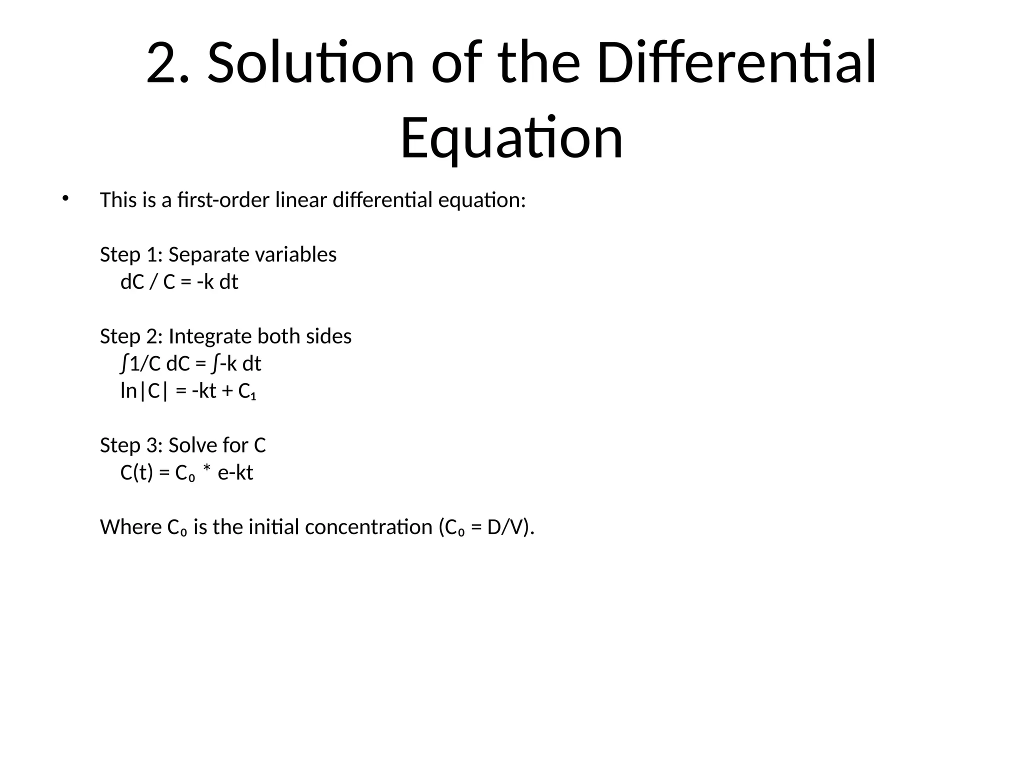 2. Solution of the Differential
Equation
• This is a first-order linear differential equation:
Step 1: Separate variables
dC / C = -k dt
Step 2: Integrate both sides
∫1/C dC = ∫-k dt
ln|C| = -kt + C₁
Step 3: Solve for C
C(t) = C₀ * e-kt
Where C₀ is the initial concentration (C₀ = D/V).
 