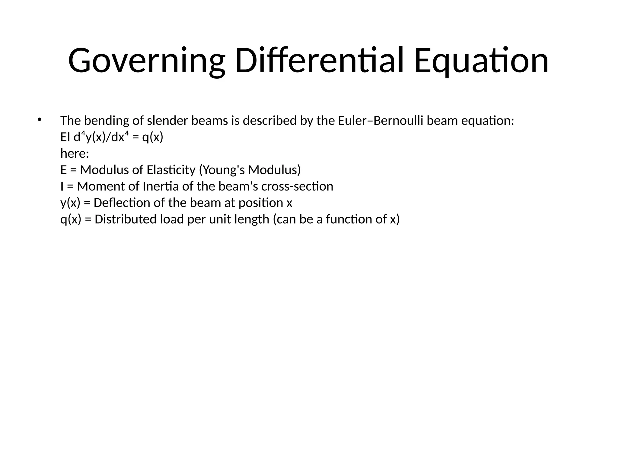 Governing Differential Equation
• The bending of slender beams is described by the Euler–Bernoulli beam equation:
EI d⁴y(x)/dx⁴ = q(x)
here:
E = Modulus of Elasticity (Young's Modulus)
I = Moment of Inertia of the beam's cross-section
y(x) = Deflection of the beam at position x
q(x) = Distributed load per unit length (can be a function of x)
 