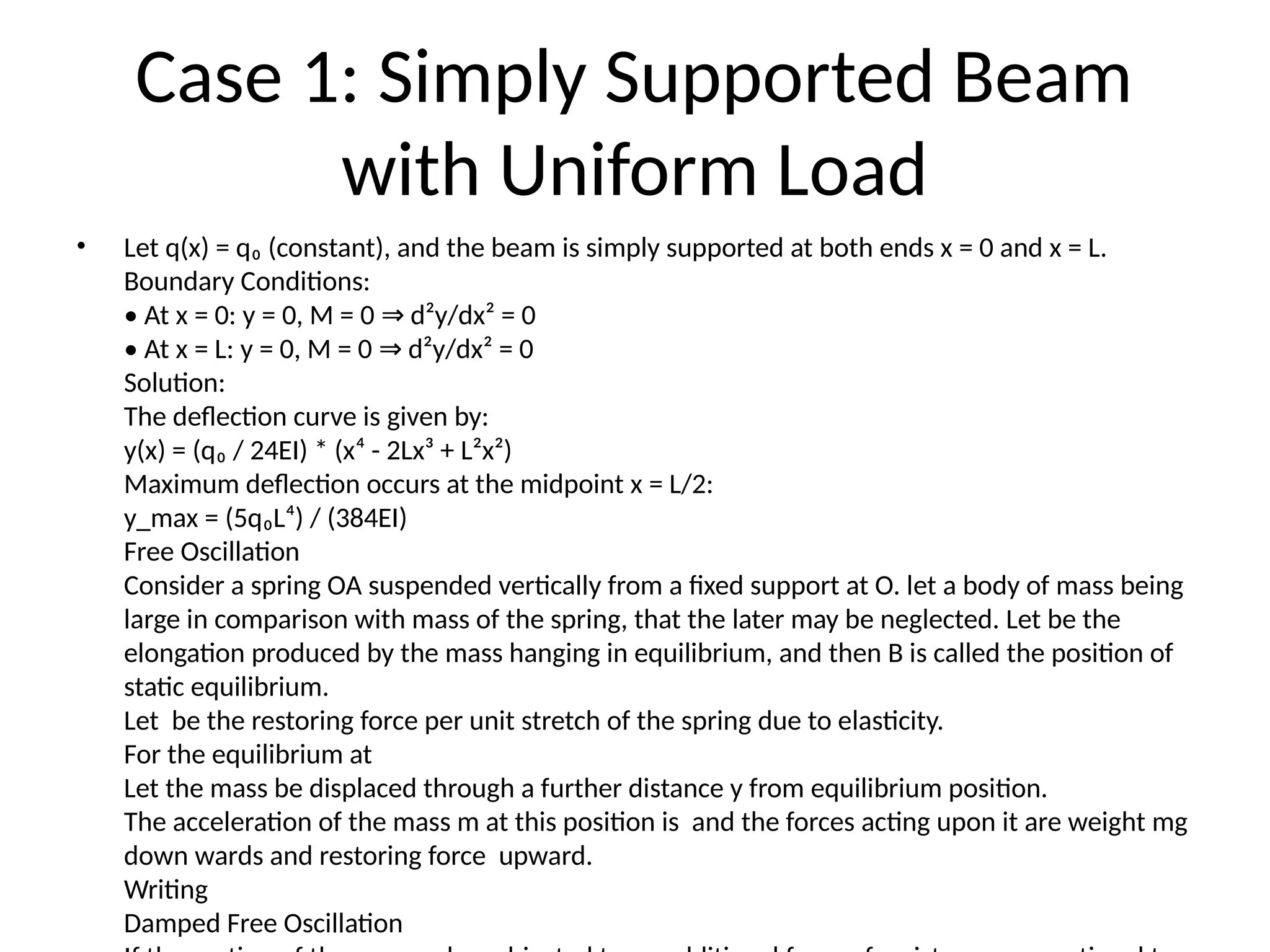 Case 1: Simply Supported Beam
with Uniform Load
• Let q(x) = q₀ (constant), and the beam is simply supported at both ends x = 0 and x = L.
Boundary Conditions:
• At x = 0: y = 0, M = 0 d²y/dx² = 0
⇒
• At x = L: y = 0, M = 0 d²y/dx² = 0
⇒
Solution:
The deflection curve is given by:
y(x) = (q₀ / 24EI) * (x⁴ - 2Lx³ + L²x²)
Maximum deflection occurs at the midpoint x = L/2:
y_max = (5q₀L⁴) / (384EI)
Free Oscillation
Consider a spring OA suspended vertically from a fixed support at O. let a body of mass being
large in comparison with mass of the spring, that the later may be neglected. Let be the
elongation produced by the mass hanging in equilibrium, and then B is called the position of
static equilibrium.
Let be the restoring force per unit stretch of the spring due to elasticity.
For the equilibrium at
Let the mass be displaced through a further distance y from equilibrium position.
The acceleration of the mass m at this position is and the forces acting upon it are weight mg
down wards and restoring force upward.
Writing
Damped Free Oscillation
 