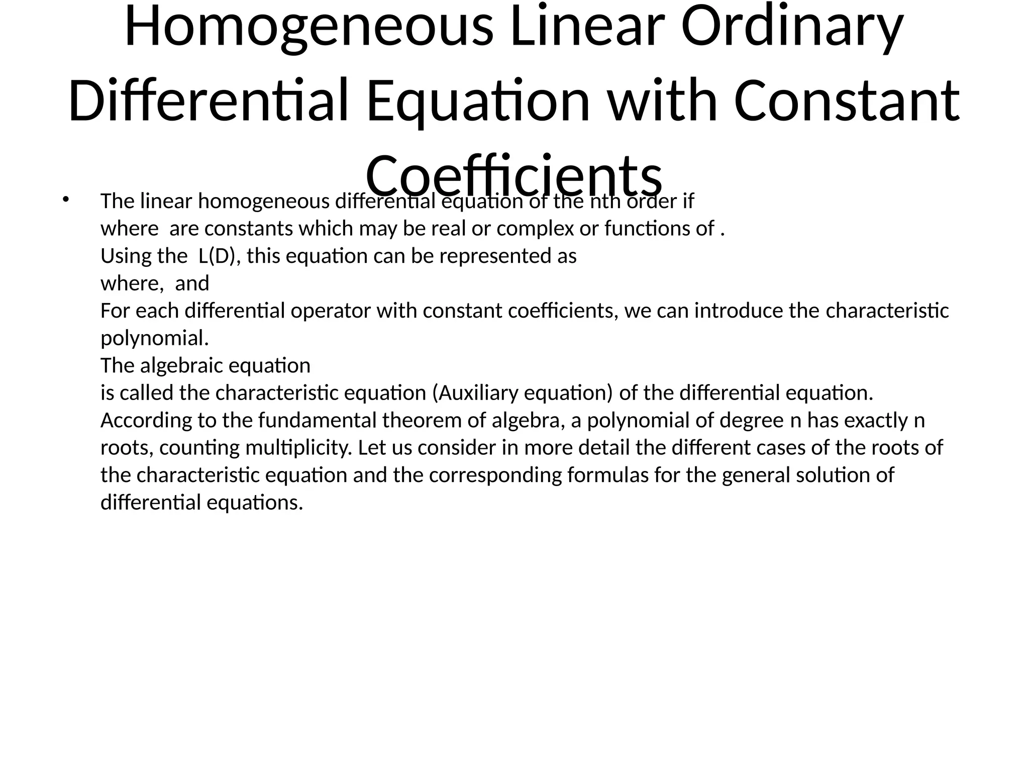 Homogeneous Linear Ordinary
Differential Equation with Constant
Coefficients
• The linear homogeneous differential equation of the nth order if
where are constants which may be real or complex or functions of .
Using the L(D), this equation can be represented as
where, and
For each differential operator with constant coefficients, we can introduce the characteristic
polynomial.
The algebraic equation
is called the characteristic equation (Auxiliary equation) of the differential equation.
According to the fundamental theorem of algebra, a polynomial of degree n has exactly n
roots, counting multiplicity. Let us consider in more detail the different cases of the roots of
the characteristic equation and the corresponding formulas for the general solution of
differential equations.
 