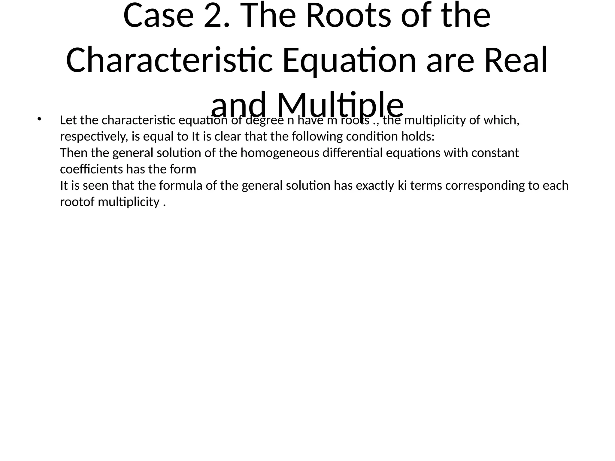 Case 2. The Roots of the
Characteristic Equation are Real
and Multiple
• Let the characteristic equation of degree n have m roots ., the multiplicity of which,
respectively, is equal to It is clear that the following condition holds:
Then the general solution of the homogeneous differential equations with constant
coefficients has the form
It is seen that the formula of the general solution has exactly ki terms corresponding to each
rootof multiplicity .
 