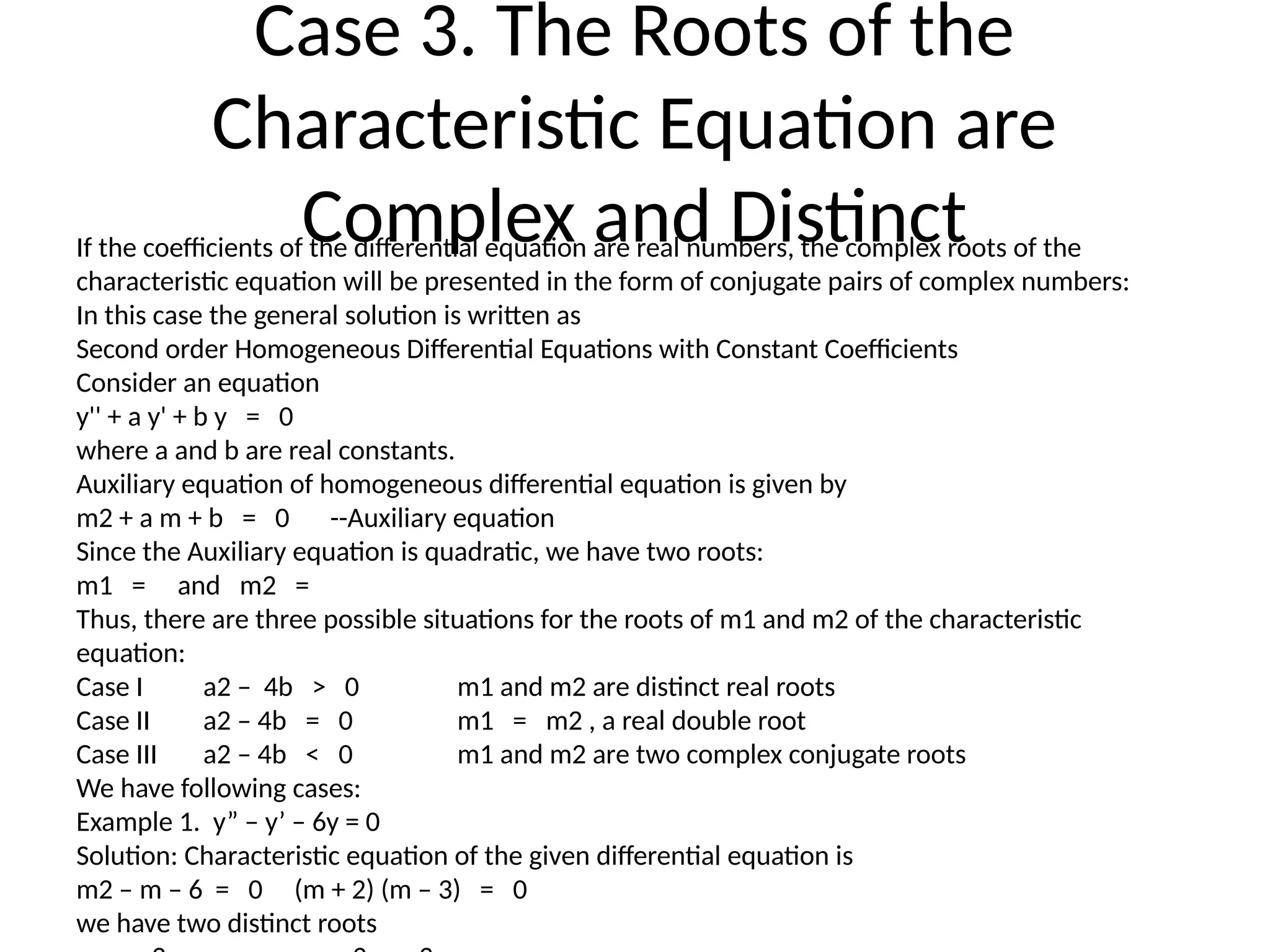 Case 3. The Roots of the
Characteristic Equation are
Complex and Distinct
If the coefficients of the differential equation are real numbers, the complex roots of the
characteristic equation will be presented in the form of conjugate pairs of complex numbers:
In this case the general solution is written as
Second order Homogeneous Differential Equations with Constant Coefficients
Consider an equation
y'' + a y' + b y = 0
where a and b are real constants.
Auxiliary equation of homogeneous differential equation is given by
m2 + a m + b = 0 --Auxiliary equation
Since the Auxiliary equation is quadratic, we have two roots:
m1 = and m2 =
Thus, there are three possible situations for the roots of m1 and m2 of the characteristic
equation:
Case I a2 – 4b > 0 m1 and m2 are distinct real roots
Case II a2 – 4b = 0 m1 = m2 , a real double root
Case III a2 – 4b < 0 m1 and m2 are two complex conjugate roots
We have following cases:
Example 1. y” – y’ – 6y = 0
Solution: Characteristic equation of the given differential equation is
m2 – m – 6 = 0 (m + 2) (m – 3) = 0
we have two distinct roots
 
