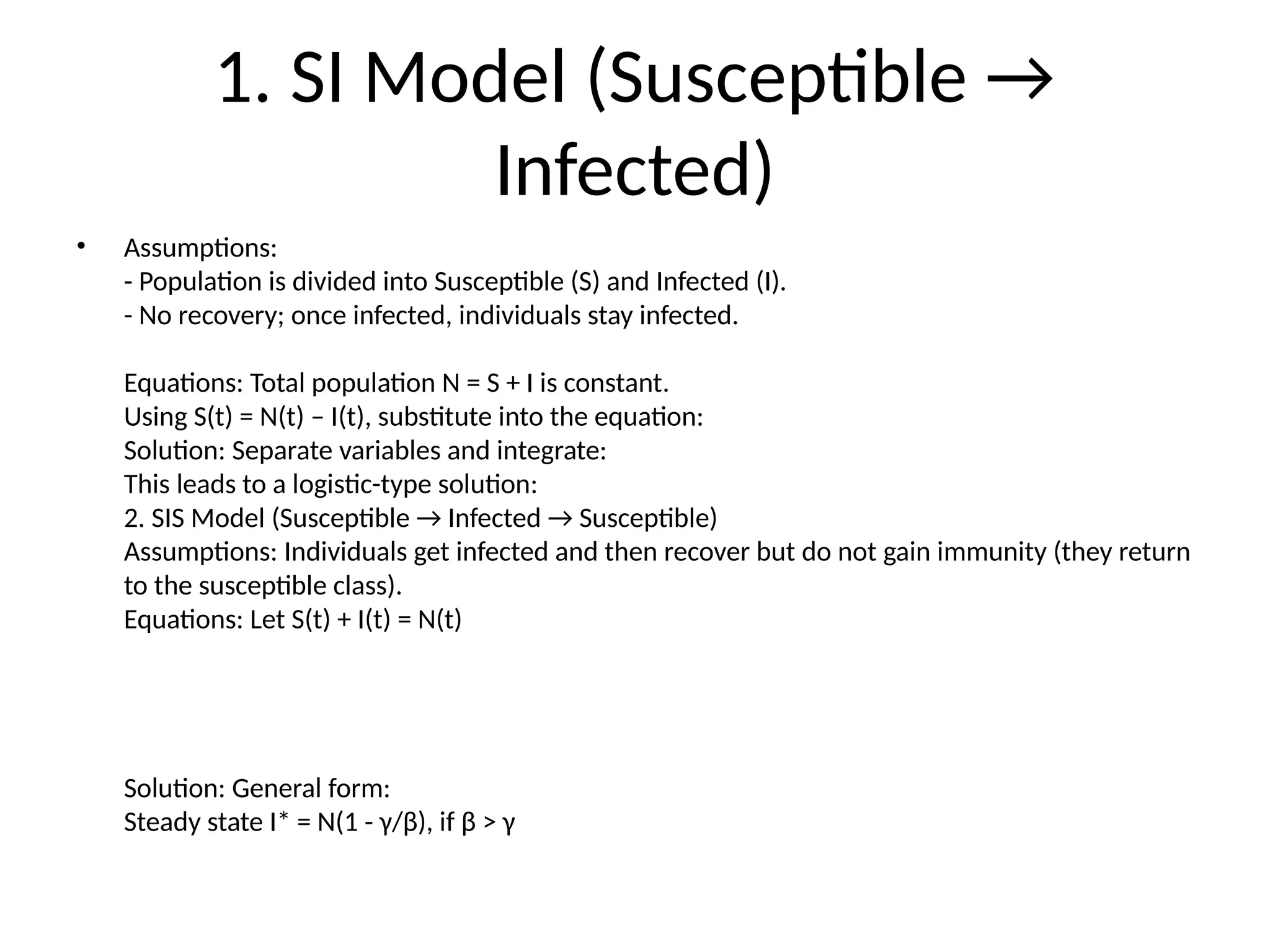 1. SI Model (Susceptible →
Infected)
• Assumptions:
- Population is divided into Susceptible (S) and Infected (I).
- No recovery; once infected, individuals stay infected.
Equations: Total population N = S + I is constant.
Using S(t) = N(t) – I(t), substitute into the equation:
Solution: Separate variables and integrate:
This leads to a logistic-type solution:
2. SIS Model (Susceptible → Infected → Susceptible)
Assumptions: Individuals get infected and then recover but do not gain immunity (they return
to the susceptible class).
Equations: Let S(t) + I(t) = N(t)
Solution: General form:
Steady state I* = N(1 - γ/β), if β > γ
 