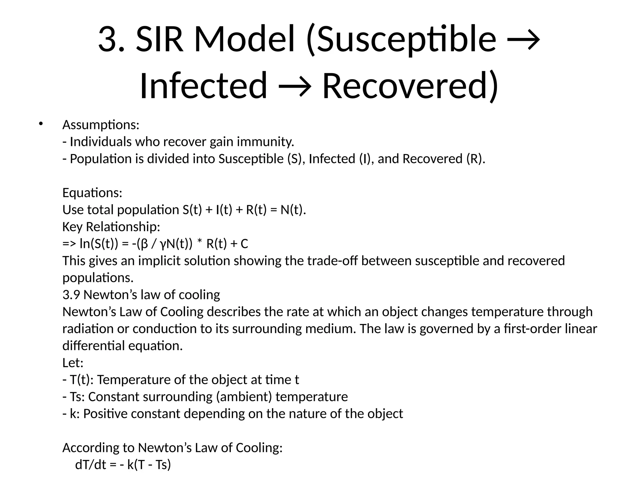 3. SIR Model (Susceptible →
Infected → Recovered)
• Assumptions:
- Individuals who recover gain immunity.
- Population is divided into Susceptible (S), Infected (I), and Recovered (R).
Equations:
Use total population S(t) + I(t) + R(t) = N(t).
Key Relationship:
=> ln(S(t)) = -(β / γN(t)) * R(t) + C
This gives an implicit solution showing the trade-off between susceptible and recovered
populations.
3.9 Newton’s law of cooling
Newton’s Law of Cooling describes the rate at which an object changes temperature through
radiation or conduction to its surrounding medium. The law is governed by a first-order linear
differential equation.
Let:
- T(t): Temperature of the object at time t
- Ts: Constant surrounding (ambient) temperature
- k: Positive constant depending on the nature of the object
According to Newton’s Law of Cooling:
dT/dt = - k(T - Ts)
 