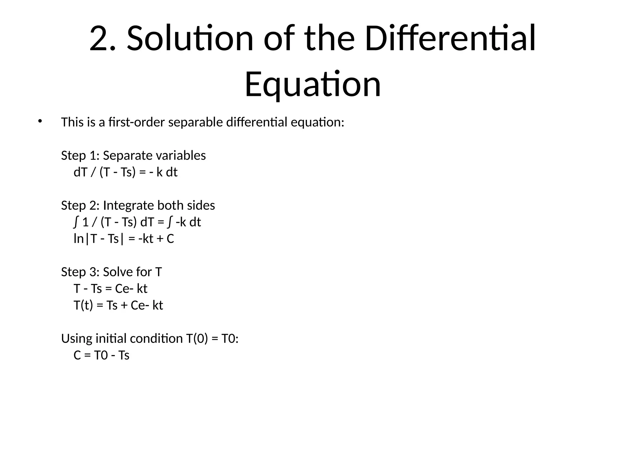 2. Solution of the Differential
Equation
• This is a first-order separable differential equation:
Step 1: Separate variables
dT / (T - Ts) = - k dt
Step 2: Integrate both sides
∫ 1 / (T - Ts) dT = ∫ -k dt
ln|T - Ts| = -kt + C
Step 3: Solve for T
T - Ts = Ce- kt
T(t) = Ts + Ce- kt
Using initial condition T(0) = T0:
C = T0 - Ts
 