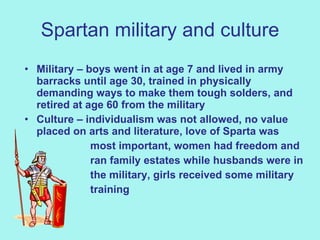 Spartan military and culture Military – boys went in at age 7 and lived in army barracks until age 30, trained in physically demanding ways to make them tough solders, and retired at age 60 from the military   Culture – individualism was not allowed, no value placed on arts and literature, love of Sparta was  most important, women had freedom and  ran family estates while husbands were in the military, girls received some military training  