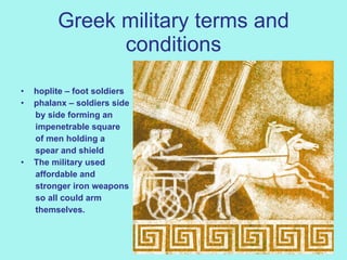 Greek military terms and conditions hoplite – foot soldiers phalanx – soldiers side by side forming an impenetrable square  of men holding a  spear and shield The military used  affordable and  stronger iron weapons so all could arm   themselves. 