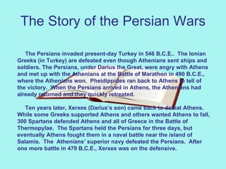 The Story of the Persian Wars The Persians invaded present-day Turkey in 546 B.C.E..  The Ionian Greeks (in Turkey) are defeated even though Athenians sent ships and soldiers. The Persians, under Darius the Great, were angry with Athens and met up with the Athenians at the Battle of Marathon in 490 B.C.E., where the Athenians won.  Pheidippides ran back to Athens to tell of the victory.  When the Persians arrived in Athens, the Athenians had already returned and they quickly retreated.   Ten years later, Xerxes (Darius’s son) came back to defeat Athens.  While some Greeks supported Athens and others wanted Athens to fall, 300 Spartans defended Athens and all of Greece in the Battle of Thermopylae.  The Spartans held the Persians for three days, but eventually Athens fought them in a naval battle near the island of Salamis.  The  Athenians’ superior navy defeated the Persians.  After one more battle in 479 B.C.E., Xerxes was on the defensive. 