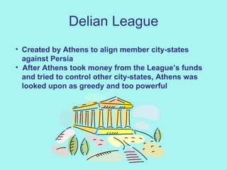 Delian League Created by Athens to align member city-states  against Persia After Athens took money from the League’s funds and tried to control other city-states, Athens was  looked upon as greedy and too powerful 