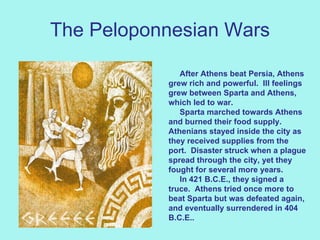 The Peloponnesian Wars After Athens beat Persia, Athens grew rich and powerful.  Ill feelings grew between Sparta and Athens, which led to war.  Sparta marched towards Athens and burned their food supply.  Athenians stayed inside the city as they received supplies from the port.  Disaster struck when a plague spread through the city, yet they fought for several more years.   In 421 B.C.E., they signed a truce.  Athens tried once more to beat Sparta but was defeated again, and eventually surrendered in 404 B.C.E..  
